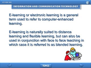 E-learning or electronic learning is a generalE-learning or electronic learning is a general
term used to refer to computer-enhancedterm used to refer to computer-enhanced
learning.learning.
E-learning is naturally suited to distanceE-learning is naturally suited to distance
learning and flexible learning, but can also belearning and flexible learning, but can also be
used in conjunction with face to face teaching inused in conjunction with face to face teaching in
which case it is referred to as blended learning.which case it is referred to as blended learning.
 