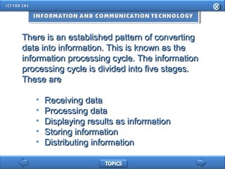 There is an established pattern of convertingThere is an established pattern of converting
data into information. This is known as thedata into information. This is known as the
information processing cycle. The informationinformation processing cycle. The information
processing cycle is divided into five stages.processing cycle is divided into five stages.
These areThese are
• Receiving dataReceiving data
• Processing dataProcessing data
• Displaying results as informationDisplaying results as information
• Storing informationStoring information
• Distributing informationDistributing information
 