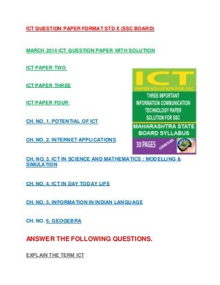 ICT QUESTION PAPER FORMAT STD X (SSC BOARD)
MARCH 2014 ICT QUESTION PAPER WITH SOLUTION
ICT PAPER TWO
ICT PAPER THREE
ICT PAPER FOUR
CH. NO. 1. POTENTIAL OF ICT
CH. NO. 2. INTERNET APPLICATIONS
CH. NO. 3. ICT IN SCIENCE AND MATHEMATICS : MODELLING &
SIMULATION
CH. NO. 4. ICT IN DAY TODAY LIFE
CH. NO. 5. INFORMATION IN INDIAN LANGUAGE
CH. NO. 6. GEOGEBRA
ANSWER THE FOLLOWING QUESTIONS.
EXPLAIN THE TERM ICT
 