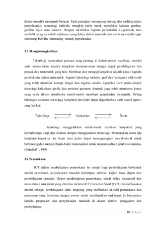 10 | P a g e
dalam masalah matematik berayat. Pada peringkat merancang strategi dan melaksanakan
penyelesaian, seseorang individu mungkin perlu untuk memfokus kepada gambar,
gambar rajah atau lakaran. Dengan memfokus kepada perwakilan diagramatik atau
simbolik yang mewakili maklumat yang diberi dalam masalah matematik memudah tugas
seseorang individu merancang strategi penyelesaian.
3.3 Menghubungkaitkan
Teknologi memainkan peranan yang penting di dalam proses membuat, menilai
serta memurnikan sesuatu konjektur bersama-sama dengan aspek pembelajaran dan
penaakulan matematik yang lain. Membuat dan menguji konjektur adalah isipati kepada
pembuktian dalam matematik. Seperti teknologi melukis graf dan hamparan elektronik
yang telah membuat konsep fungsi dan algebra mudah diperoleh oleh murid-murid;
teknologi kalkulator grafik dan perisian geometri dinamik juga telah membawa kesan
yang sama dalam membantu murid-murid membuat penaakulan matematik. Saling
hubungan di antara teknologi, konjektur dan bukti dapat digambarkan oleh model seperti
yang berikut:
Teknologi menggalakkan murid-murid membuat konjektur yang
kemudiannya diuji dan disiasat dengan menggunakan teknologi. Menentukan sama ada
konjektur-konjektur itu benar atau palsu dapat merangsangkan murid-murid untuk
berbincang dan mencari bukti-bukti matematikal untuk menentusahkan pendirian mereka.
(Balacheff , 1990
3.4 Penerokaan
ICT dalam pembelajaran penerokaan ini sesuai bagi pembelajaran berbentuk
inkuiri penemuan, penyelesaian masalah kehidupan sebenar, kajian masa depan dan
pembelajaran simulasi. Dalam pembelajaran penerokaan, murid boleh mengawal dan
menentukan maklumat yang diterima melalui ICT.Carin dan Sund (1971) mendefinisikan
inkuiri sebagai pembelajaran tidak langsung yang melibatkan aktiviti penerokaan dan
penemuan yang berkaitan dengan proses untuk mendapatkan maklumat. Ia berasaskan
kepada penyoalan dan penyelesaian masalah di dalam aktiviti pengajaran dan
pembelajaran.
 