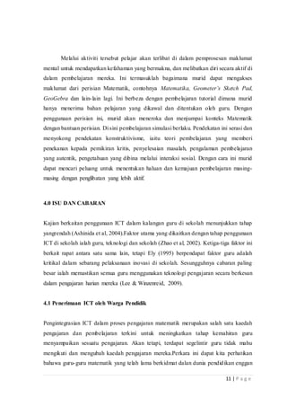 11 | P a g e
Melalui aktiviti tersebut pelajar akan terlibat di dalam pemprosesan maklumat
mental untuk mendapatkan kefahaman yang bermakna, dan melibatkan diri secara aktif di
dalam pembelajaran mereka. Ini termasuklah bagaimana murid dapat mengakses
maklumat dari perisian Matematik, contohnya Matematika, Geometer’s Sketch Pad,
GeoGebra dan lain-lain lagi. Ini berbeza dengan pembelajaran tutorial dimana murid
hanya menerima bahan pelajaran yang dikawal dan ditentukan oleh guru. Dengan
penggunaan perisian ini, murid akan meneroka dan menjumpai konteks Matematik
dengan bantuan perisian. Di sini pembelajaran simulasi berlaku. Pendekatan ini serasi dan
menyokong pendekatan konstruktivisme, iaitu teori pembelajaran yang memberi
penekanan kepada pemikiran kritis, penyelesaian masalah, pengalaman pembelajaran
yang autentik, pengetahuan yang dibina melalui interaksi sosial. Dengan cara ini murid
dapat mencari peluang untuk menentukan haluan dan kemajuan pembelajaran masing-
masing dengan penglibatan yang lebih aktif.
4.0 ISU DAN CABARAN
Kajian berkaitan penggunaan ICT dalam kalangan guru di sekolah menunjukkan tahap
yangrendah (Ashinida et al, 2004).Faktor utama yang dikaitkan dengan tahap penggunaan
ICT di sekolah ialah guru, teknologi dan sekolah (Zhao et al, 2002). Ketiga-tiga faktor ini
berkait rapat antara satu sama lain, tetapi Ely (1995) berpendapat faktor guru adalah
kritikal dalam sebarang pelaksanaan inovasi di sekolah. Sesungguhnya cabaran paling
besar ialah memastikan semua guru menggunakan teknologi pengajaran secara berkesan
dalam pengajaran harian mereka (Lee & Winzenreid, 2009).
4.1 Penerimaan ICT oleh Warga Pendidik
Pengintegrasian ICT dalam proses pengajaran matematik merupakan salah satu kaedah
pengajaran dan pembelajaran terkini untuk meningkatkan tahap kemahiran guru
menyampaikan sesuatu pengajaran. Akan tetapi, terdapat segelintir guru tidak mahu
mengikuti dan mengubah kaedah pengajaran mereka.Perkara ini dapat kita perhatikan
bahawa guru-guru matematik yang telah lama berkidmat dalan dunia pendidikan enggan
 