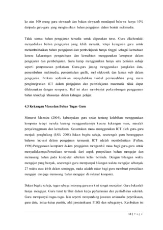 13 | P a g e
ke atas 100 orang guru siswazah dan bukan siswazah mendapati bahawa hanya 10%
daripada guru-guru yang menghasilkan bahan pengajaran dalam bentuk multimedia.
Tidak semua bahan pengajaran tersedia untuk digunakan terus. Guru dikehendaki
menyediakan bahan pengajaran yang lebih menarik, tetapi keinginan guru untuk
menambahbaikan bahan pengajaran dan pembelajaran hanya tinggal sebagai kemahuan
kerana kekurangan pengetahuan dan kemahiran menggunakan komputer dalam
pengajaran dan pembelajaran. Guru kerap menggunakan hanya satu perisian sahaja
seperti pemprosesan perkataan. Guru-guru jarang menggunakan pangkalan data,
persembahan multimedia, persembahan grafik, mel elekronik dan laman web dalam
pengajaran. Perkara sedemikian menyebabkan timbul permasalahan yang mana
pengintegrasian ICT dalam pengajaran dan pembelajaran matematik tidak dapat
dilaksanakan dengan sempurna. Hal ini akan membantut perkembangan penggunaan
bahan teknologi khususnya dalam kalangan pelajar.
4.3 Kekangan Masa dan Beban Tugas Guru
Menurut Mazniza (2004), kebanyakan guru sedar tentang kelebihan menggunakan
komputer tetapi mereka kurang menggunakannya kerana kekangan masa, masalah
penyelenggaraan dan kemahiran. Kesuntukan masa menggunakan ICT oleh guru-guru
menjadi penghalang (IAB, 2008).Bukan begitu sahaja, sesetengah guru beranggapan
bahawa inovasi dalam pengajaran termasuk ICT adalah membebankan (Fullan,
1996).Penggunaan komputer dalam pengajaran mengambil masa bagi guru-guru untuk
menyediakannya.Persediaan termasuk dari aspek penyediaan bahan mengajar dan
memasang bahan pada komputer sebelum kelas bermula. Dengan bilangan waktu
mengajar yang banyak, sesetengah guru mempunyai bilangan waktu mengajar sebanyak
27 waktu atau lebih dalam seminggu, maka adalah sukar bagi guru membuat persediaan
mengajar dan juga memasang bahan mengajar di makmal komputer.
Bukan begitu sahaja, tugas sebagai seorang guru era kini sangat mencabar. Guru bukanlah
hanya mengajar. Guru turut terlibat dalam kerja perkeranian dan pentadbiran sekolah.
Guru mempunyai tugas-tugas lain seperti menyandang jawatan setiausaha peperiksaan,
guru data, ketua-ketua panitia, ahli jawatankuasa PIBG dan sebagainya. Kesibukan ini
 