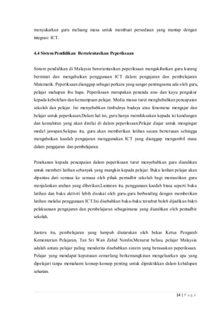14 | P a g e
menyukarkan guru meluang masa untuk membuat persediaan yang mantap dengan
integrasi ICT.
4.4 Sistem Pendidikan Berorientasikan Peperiksaan
Sistem pendidikan di Malaysia berorientasikan peperiksaan mengakibatkan guru kurang
berminat dan mengabaikan penggunaan ICT dalam pengajaran dan pembelajaran
Matematik. Peperiksaan dianggap sebagai perkara yang sangat pentingsama ada oleh guru,
pelajar mahupun ibu bapa. Peperiksaan merupakan penanda aras dan kayu pengukur
kepada kebolehan dan kemampuan pelajar. Media massa turut menghebahkan pencapaian
sekolah dan pelajar. Ini menyebabkan timbulnya budaya atau fenomena mengajar dan
belajar untuk peperiksaan.Dalam hal ini, guru hanya memfokuskan kepada isi kandungan
dan kemahiran yang akan dinilai di dalam peperiksaan.Pelajar diajar untuk mengingat
model jawapan.Selepas itu, guru akan memberikan latihan secara berterusan sehingga
mengabaikan kaedah pengajaran menggunakan ICT yang dianggap mengambil masa
dalam pengajaran dan pembelajaran.
Penekanan kepada pencapaian dalam peperiksaan turut menyebabkan guru diarahkan
untuk memberi latihan sebanyak yang mungkin kepada pelajar. Buku latihan pelajar akan
dipantau dari semasa ke semasa oleh pihak pentadbir sekolah bagi memastikan guru
menjalankan arahan yang diberikan.Lantaran itu, penggunaan kaedah biasa seperti buku
latihan dan buku aktiviti lebih disukai oleh guru-guru berbanding dengan memberikan
latihan melalui penggunaan ICT.Ini disebabkan buku-buku tersebut boleh dijadikan bukti
pelaksanaan pengajaran dan pembelajaran sebagaimana yang diarahkan oleh pentadbir
sekolah.
Justeru itu, pembelajaran yang lumpuh diutarakan oleh bekas Ketua Pengarah
Kementerian Pelajaran, Tan Sri Wan Zahid Nordin.Menurut beliau, pelajar Malaysia
adalah antara pelajar paling menderita disebabkan sistem yang berasaskan peperiksaan.
Pelajar yang mendapat keputusan cemerlang berkemungkinan mengeluarkan apa yang
dipelajari tanpa memahami konsep-konsep penting untuk dipraktikkan dalam kehidupan
seharian.
 