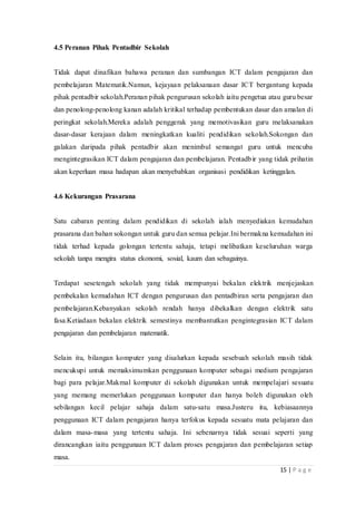 15 | P a g e
4.5 Peranan Pihak Pentadbir Sekolah
Tidak dapat dinafikan bahawa peranan dan sumbangan ICT dalam pengajaran dan
pembelajaran Matematik.Namun, kejayaan pelaksanaan dasar ICT bergantung kepada
pihak pentadbir sekolah.Peranan pihak pengurusan sekolah iaitu pengetua atau guru besar
dan penolong-penolong kanan adalah kritikal terhadap pembentukan dasar dan amalan di
peringkat sekolah.Mereka adalah penggerak yang memotivasikan guru melaksanakan
dasar-dasar kerajaan dalam meningkatkan kualiti pendidikan sekolah.Sokongan dan
galakan daripada pihak pentadbir akan menimbul semangat guru untuk mencuba
mengintegrasikan ICT dalam pengajaran dan pembelajaran. Pentadbir yang tidak prihatin
akan keperluan masa hadapan akan menyebabkan organisasi pendidikan ketinggalan.
4.6 Kekurangan Prasarana
Satu cabaran penting dalam pendidikan di sekolah ialah menyediakan kemudahan
prasarana dan bahan sokongan untuk guru dan semua pelajar.Ini bermakna kemudahan ini
tidak terhad kepada golongan tertentu sahaja, tetapi melibatkan keseluruhan warga
sekolah tanpa mengira status ekonomi, sosial, kaum dan sebagainya.
Terdapat sesetengah sekolah yang tidak mempunyai bekalan elektrik menjejaskan
pembekalan kemudahan ICT dengan pengurusan dan pentadbiran serta pengajaran dan
pembelajaran.Kebanyakan sekolah rendah hanya dibekalkan dengan elektrik satu
fasa.Ketiadaan bekalan elektrik semestinya membantutkan pengintegrasian ICT dalam
pengajaran dan pembelajaran matematik.
Selain itu, bilangan komputer yang disalurkan kepada sesebuah sekolah masih tidak
mencukupi untuk memaksimumkan penggunaan komputer sebagai medium pengajaran
bagi para pelajar.Makmal komputer di sekolah digunakan untuk mempelajari sesuatu
yang memang memerlukan penggunaan komputer dan hanya boleh digunakan oleh
sebilangan kecil pelajar sahaja dalam satu-satu masa.Justeru itu, kebiasaannya
penggunaan ICT dalam pengajaran hanya terfokus kepada sesuatu mata pelajaran dan
dalam masa-masa yang tertentu sahaja. Ini sebenarnya tidak sesuai seperti yang
dirancangkan iaitu penggunaan ICT dalam proses pengajaran dan pembelajaran setiap
masa.
 