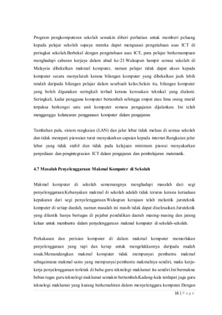 16 | P a g e
Program pengkomputeran sekolah semakin diberi perhatian untuk memberi peluang
kepada pelajar sekolah supaya mereka dapat menguasai pengetahuan asas ICT di
peringkat sekolah.Berbekal dengan pengetahuan asas ICT, para pelajar berkemampuan
menghadapi cabaran kerjaya dalam abad ke-21.Walaupun hampir semua sekolah di
Malaysia dibekalkan makmal komputer, namun pelajar tidak dapat akses kepada
komputer secara menyeluruh kerana bilangan komputer yang dibekalkan jauh lebih
rendah daripada bilangan pelajar dalam sesebuah kelas.Selain itu, bilangan komputer
yang boleh digunakan seringkali terhad kerana kerosakan teknikal yang dialami.
Seringkali, kadar pengguna komputer bertambah sehingga empat atau lima orang murid
terpaksa berkongsi satu unit komputer semasa pengajaran dijalankan. Ini telah
mengganggu kelancaran penggunaan komputer dalam pengajaran.
Tambahan pula, sistem rangkaian (LAN) dan jalur lebar tidak meluas di semua sekolah
dan tidak menepati piawaian turut menyukarkan capaian kepada internet.Rangkaian jalur
lebar yang tidak stabil dan tidak pada kelajuan minimum piawai menyukarkan
penyediaan dan pengintegrasian ICT dalam pengajaran dan pembelajaran matematik.
4.7 Masalah Penyelenggaraan Makmal Komputer di Sekolah
Makmal komputer di sekolah sememangnya menghadapi masalah dari segi
penyelenggaraan.Kebanyakan makmal di sekolah adalah tidak terurus kerana ketiadaan
kepakaran dari segi penyelenggaraan.Walaupun kerajaan telah melantik juruteknik
komputer di setiap daedah, namun masalah ini masih tidak dapat diselesaikan.Juruteknik
yang dilantik hanya bertugas di pejabat pendidikan daerah masing-masing dan jarang
keluar untuk membantu dalam penyelenggaraan makmal komputer di sekolah-sekolah.
Perkakasan dan perisian komputer di dalam makmal komputer memerlukan
penyelenggaraan yang rapi dan kerap untuk mengelakkannya daripada mudah
rosak.Memandangkan makmal komputer tidak mempunyai pembantu makmal
sebagaimana makmal sains yang mempunyai pembantu makmalnya sendiri, maka kerja-
kerja penyelenggaraan terletak di bahu guru teknologi maklumat itu sendiri.Ini bermakna
beban tugas guru teknologi maklumat semakin bertambah.Kadang-kala terdapat juga guru
teknologi maklumat yang kurang berkemahiran dalam menyelenggara komputer.Dengan
 