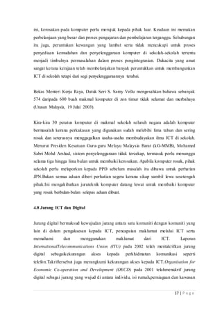 17 | P a g e
ini, kerosakan pada komputer perlu merujuk kepada pihak luar. Keadaan ini memakan
perbelanjaan yang besar dan proses pengajaran dan pembelajaran terganggu. Sehubungan
itu juga, peruntukan kewangan yang lambat serta tidak mencukupi untuk proses
penyediaan kemudahan dan penyelenggaraan komputer di sekolah-sekolah tertentu
menjadi timbulnya permasalahan dalam proses pengintegrasian. Dukacita yang amat
sangat kerana kerajaan telah membelanjakan banyak peruntukkan untuk membangunkan
ICT di sekolah tetapi dari segi penyelenggaraannya terabai.
Bekas Menteri Kerja Raya, Datuk Seri S. Samy Vellu mengesahkan bahawa sebanyak
574 daripada 600 buah makmal komputer di zon timur tidak selamat dan merbahaya
(Utusan Malaysia, 19 Julai 2003).
Kira-kira 30 peratus komputer di makmal sekolah seluruh negara adalah komputer
bermasalah kerana perkakasan yang digunakan sudah melebihi lima tahun dan sering
rosak dan seterusnya menggagalkan usaha-usaha membudayakan ilmu ICT di sekolah.
Menurut Presiden Kesatuan Guru-guru Melayu Malaysia Barat (kG-MMB), Mohamed
Sabri Mohd Arshad, sistem penyelenggaraan tidak tercekap, termasuk perlu menunggu
selama tiga hingga lima bulan untuk membaiki kerosakan. Apabila komputer rosak, pihak
sekolah perlu melaporkan kepada PPD sebelum masalah itu dibawa untuk perhatian
JPN.Bukan semua aduan diberi perhatian segera kerana sikap sambil lewa sesetengah
pihak.Ini mengakibatkan juruteknik komputer datang lewat untuk membaiki komputer
yang rosak berbulan-bulan selepas aduan dibuat.
4.8 Jurang ICT dan Digital
Jurang digital bermaksud kewujudan jurang antara satu komuniti dengan komuniti yang
lain di dalam pengaksesan kepada ICT, pencapaian maklumat melalui ICT serta
memahami dan menggunakan maklumat dari ICT. Laporan
InternationalTelecommunications Union (ITU) pada 2002 telah mentakrifkan jurang
digital sebagaikekurangan akses kepada perkhidmatan komunikasi seperti
telefon.Takriftersebut juga merangkumi kekurangan akses kepada ICT.Organisation for
Economic Co-operation and Development (OECD) pada 2001 telahmenakrif jurang
digital sebagai jurang yang wujud di antara individu, isi rumah,perniagaan dan kawasan
 