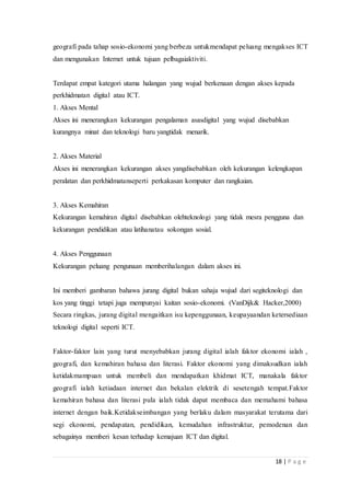 18 | P a g e
geografi pada tahap sosio-ekonomi yang berbeza untukmendapat peluang mengakses ICT
dan mengunakan Internet untuk tujuan pelbagaiaktiviti.
Terdapat empat kategori utama halangan yang wujud berkenaan dengan akses kepada
perkhidmatan digital atau ICT.
1. Akses Mental
Akses ini menerangkan kekurangan pengalaman asasdigital yang wujud disebabkan
kurangnya minat dan teknologi baru yangtidak menarik.
2. Akses Material
Akses ini menerangkan kekurangan akses yangdisebabkan oleh kekurangan kelengkapan
peralatan dan perkhidmatanseperti perkakasan komputer dan rangkaian.
3. Akses Kemahiran
Kekurangan kemahiran digital disebabkan olehteknologi yang tidak mesra pengguna dan
kekurangan pendidikan atau latihanatau sokongan sosial.
4. Akses Penggunaan
Kekurangan peluang pengunaan memberihalangan dalam akses ini.
Ini memberi gambaran bahawa jurang digital bukan sahaja wujud dari segiteknologi dan
kos yang tinggi tetapi juga mempunyai kaitan sosio-ekonomi. (VanDijk& Hacker,2000)
Secara ringkas, jurang digital mengaitkan isu kepenggunaan, keupayaandan ketersediaan
teknologi digital seperti ICT.
Faktor-faktor lain yang turut menyebabkan jurang digital ialah faktor ekonomi ialah ,
geografi, dan kemahiran bahasa dan literasi. Faktor ekonomi yang dimaksudkan ialah
ketidakmampuan untuk membeli dan mendapatkan khidmat ICT, manakala faktor
geografi ialah ketiadaan internet dan bekalan elektrik di sesetengah tempat.Faktor
kemahiran bahasa dan literasi pula ialah tidak dapat membaca dan memahami bahasa
internet dengan baik.Ketidakseimbangan yang berlaku dalam masyarakat terutama dari
segi ekonomi, pendapatan, pendidikan, kemudahan infrastruktur, pemodenan dan
sebagainya memberi kesan terhadap kemajuan ICT dan digital.
 