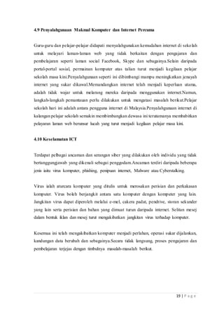 19 | P a g e
4.9 Penyalahgunaan Makmal Komputer dan Internet Percuma
Guru-guru dan pelajar-pelajar didapati menyalahgunakan kemudahan internet di sekolah
untuk melayari laman-laman web yang tidak berkaitan dengan pengajaran dan
pembelajaran seperti laman social Facebook, Skype dan sebagainya.Selain daripada
portal-portal sosial, permainan komputer atas talian turut menjadi kegilaan pelajar
sekolah masa kini.Penyalahgunaan seperti ini dibimbangi mampu meningkatkan jenayah
internet yang sukar dikawal.Memandangkan internet telah menjadi keperluan utama,
adalah tidak wajar untuk melarang mereka daripada menggunakan internet.Namun,
langkah-langkah pemantauan perlu dilakukan untuk mengatasi masalah berikut.Pelajar
sekolah hari ini adalah antara pengguna internet di Malaysia.Penyalahgunaan internet di
kalangan pelajar sekolah semakin membimbangkan dewasa ini terutamanya membabitkan
pelayaran laman web berunsur lucah yang turut menjadi kegilaan pelajar masa kini.
4.10 Keselamatan ICT
Terdapat pelbagai ancaman dan serangan siber yang dilakukan oleh individu yang tidak
bertanggungjawab yang dikenali sebagai penggodam.Ancaman terdiri daripada beberapa
jenis iaitu virus komputer, phishing, penipuan internet, Malware atau Cyberstalking.
Virus ialah aturcara komputer yang ditulis untuk merosakan perisian dan perkakasan
komputer. Virus boleh berjangkit antara satu komputer dengan komputer yang lain.
Jangkitan virus dapat diperoleh melalui e-mel, cakera padat, pendrive, storan sekunder
yang lain serta perisian dan bahan yang dimuat turun daripada internet. Selitan mesej
dalam bentuk iklan dan mesej turut mengakibatkan jangkitan virus terhadap komputer.
Kesemua ini telah mengakibatkan komputer menjadi perlahan, operasi sukar dijalankan,
kandungan data berubah dan sebagainya.Secara tidak langsung, proses pengajaran dan
pembelajaran terjejas dengan timbulnya masalah-masalah berikut.
 