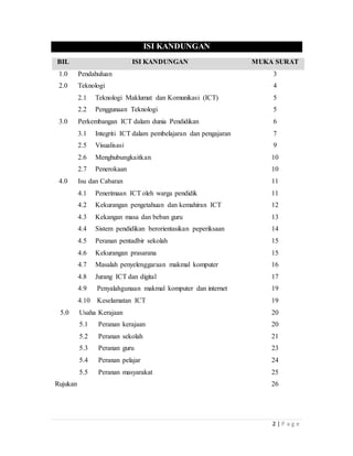 2 | P a g e
ISI KANDUNGAN
BIL ISI KANDUNGAN MUKA SURAT
1.0 Pendahuluan 3
2.0 Teknologi 4
2.1 Teknologi Maklumat dan Komunikasi (ICT) 5
2.2 Penggunaan Teknologi 5
3.0 Perkembangan ICT dalam dunia Pendidikan 6
3.1 Integriti ICT dalam pembelajaran dan pengajaran 7
2.5 Visualisasi 9
2.6 Menghubungkaitkan 10
2.7 Penerokaan 10
4.0 Isu dan Cabaran 11
4.1 Penerimaan ICT oleh warga pendidik 11
4.2 Kekurangan pengetahuan dan kemahiran ICT 12
4.3 Kekangan masa dan beban guru 13
4.4 Sistem pendidikan berorientasikan peperiksaan 14
4.5 Peranan pentadbir sekolah 15
4.6 Kekurangan prasarana 15
4.7 Masalah penyelenggaraan makmal komputer 16
4.8 Jurang ICT dan digital 17
4.9 Penyalahgunaan makmal komputer dan internet 19
4.10 Keselamatan ICT 19
5.0 Usaha Kerajaan
5.1 Peranan kerajaan
5.2 Peranan sekolah
5.3 Peranan guru
5.4 Peranan pelajar
5.5 Peranan masyarakat
Rujukan
20
20
21
23
24
25
26
 