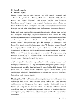 20 | P a g e
5.0 Usaha Penyelesaian
5.1 Peranan Kerajaan
Perdana Menteri Malaysia yang keempat, Tun Seri Mahathir Mohamad telah
melancarkan Kempen Kesedaran Teknologi Maklumat pada 11 Oktober 1977. Selain itu,
kerajaan juga sentiasa memastikan setiap sekolah mendapat skim peruntukan
kelengkapan makmal komputer yang mencukupi terutamanya sekolah-sekolah luar
bandar. Hal ini disebabkan pelajar-pelajar luar bandar harus diajar untuk menggunakan
komputer sejak usia pujuk supaya jurang pelajar bandar dan luar bandar dapat dirapatkan.
Dalam usaha untuk meningkatkan penggunaan internet dalam kalangan guru, kerajaan
telah mengambil langkah bijak dengan memperkenalkan Pusat Internet Desa (PID)
dengan menempatkan beberapa stesen internet di beberapa kawasan pedalaman di Sabah
dan Sarawak, seperti di kawasan Kota Samarahan dan Bario (Jamaludin, 2005). Pusat
Internet Desa telah dibangunkan sejak April 2000. Sehingga kini, sebanyak 42 Pusat
Internet Desa telah beroperasi diseluruh negara. Setiap PID dilengkapi dengan 5 hingga 7
buah komputer, sebuah pencetak, sebuah projektor, sebuah mesin faks, dua webcam serta
akses internet. Perkhidmatan yang ditawarkan termasuklah komputer dan akses internet,
latihan-latihan ICT asas, dan pembangunan laman-laman web tempatan atau blog.
Beberapa aktiviti-aktiviti ICT telah dikendalikan dari semasa ke semasa seperti hari
komuniti dengan PID, bengkel-bengkel, dan seminar.
Anjakan ketujuh dalam Pelan Pembangunan Pendidikan Malaysia juga telah menyentuh
tentang aspek memanfaatkan ICT bagi meningkatkan kualiti pembelajaran di Malaysia.
Sepanjang dekad yang lalu, pihak kerajaan telah membelanjakan lebih daripada RM6
bilion untuk ICT dalam inisiatif pendidikan, seperti Sekolah Bestari. Walau
bagaimanapun, penggunaan ICT di sekolah masih tidak mencapai tahap yang memuaskan,
baik dari segi kualiti mahupun kuantiti.
Menjelang tahun 2013, pihak kerajaan telah meningkatkan akses internet dan persekitaran
pembelajaran maya melalui 1 Bestari Net untuk semua 10,000 sekolah. Dalam masa yang
terdekat, semua murid berpeluang akses kepada rangkaian 4G di sekolah melalui 1
Bestari Net. Rangkaian ini bertindak sebagai asas kepada pembinaan landasan
pembelajaran maya yang dapat digunakan oleh guru, murid, dan ibu bapa untuk berkongsi
sumber pembelajaran, melaksanakan pembelajaran secara interaktif dan berkomunikasi
secara maya.
 