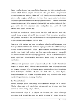 21 | P a g e
Selain itu, pihak kerajaan juga menambahkan kandungan atas talian untuk perkongsian
amalan terbaik bermula dengan perpustakaan video guru terbaik menyampaikan
pengajaran dalam mata pelajaran kritikal pada 2013. Guru boleh mengakses lebih banyak
contoh sumber pengajaran terbaik secara atas talian. Akses kepada sumber ini dimulakan
dengan pewujudan satu perpustakaan video pengajaran oleh Guru Cemerlang dalam mata
pelajaran penting seperti Sains, Matematik, Bahasa Malaysia, dan Bahasa Inggeris. Bagi
guru, sumber ini boleh digunakan untuk mendapatkan idea. Murid pula boleh
menjadikannya sebagai alat ulang kaji.
Kerajaan juga menyediakan kursus teknologi maklumat untuk guru-guru yang bakal
menjadi tenaga pengajar di sekolah dan universiti. Demi memastikan pendidikan
Malaysia tidak hanyut ditelan arus pemodenan, kerajaan sentiasa peka terhadap keperluan
semasa masyarakat dan perubahan teknologi global.
Seterusnya, pihak kerajaan juga harus menyediakan latihan intensif kepada para guru.
Guru-guru diberikan taklimat khas dan hands-on penggunaan ICT dalam PdP oleh tenaga
pengajar yang berpengalaman dan terlatih. Oleh sebab kursus sebegini memakan belanja
dan kos yang tinggi, pihak kerajaan juga harus menyarankan guru-guru mengambil
inisiatif untuk membiasakan diri dengan penggunaan ICT. Hal ini disebabkan menghadiri
kursus tetapi tidak mengaplikasikan hasil dapatan kursus dalam PdP harian amat
membazirkan.
Akhir-akhir ini, ujian sistem analisis kompetensi ICT guru dan pentadbir Kementerian
Pendidikan Malaysia (KPM) telah dijalankan secara online untuk menguji pengetahuan
am komputer para guru. Ujian ini juga merupakan salah satu komponen penting dalam
Pelan Pembangunan Pendidikan Malaysia 2013-2025. Oleh itu, semua Pegawai
Perkhidmatan Pendidikan termasuk guru dan pentadbir wajib menjawab semua soalan
mengikut tempoh tarikh dan masa yang ditetapkan.
5.2 Peranan Sekolah
Peranan pemimpin adalah amat penting dalam membentuk budaya ICT di sekolah.
Mereka bukan sahaja perlu memberikan sokongan dari segi kewangan tetapi juga
memainkan peranan penting sebagai pelaksana.
Demi menerapkan budaya ICT di sekolah, satu dokumen polisi bertulis seharusnya
disediakan untuk membolehkan guru dan pelajar menguasai ICT secara teratur dan
 