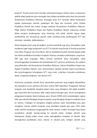 22 | P a g e
progresif. Sesuatu polisi perlu disemak sekurang-kurangnya setahun sekali, terutamanya
apabila tahap kepakaran guru meningkat dan terdapat perubahan pada dasar dan prosedur
Kementerian Pendidikan Malaysia. Kerangka polisi ICT haruslah dibina berdasarkan
kepada perancangan sekolah, pandangan ibu bapa dan komuniti, polisi Pejabat
Pendidikan Daerah dan selaras dengan matlamat Kementerian Pendidikan Malaysia.
Pihak Jabatan Pendidikan Negeri dan Pejabat Pendidikan Daerah seharusnya terlibat
dalam program pembangunan yang dirancang oleh pihak sekolah supaya dapat
membimbing dan menyokong sekolah untuk membuat pelan pembangunan ICT dan
seterusnya memantau pelaksanaannya.
Selain daripada polisi yang diwujudkan, jawatan juruteknik juga harus diwujudkan untuk
membantu tugas-tugas pengurusan aset ICT di sekolah yang berada di bawah penyeliaan
Guru Data, Pengetua atau Guru Besar. Hal ini disebabkan kaedah merujuk kepada pihak
luar dalam pembaikan kerosakan komputer biasanya memakan perbelanjaan yang besar.
PdP juga akan terganggu. Maka, jawatan juruteknik harus diwujudkan untuk
menyelenggarakan kemudahan dan perkhidmatan ICT, perisian, perkakasan, dan aplikasi
yang dibekalkan oleh Kementerian Pendidikan Malaysia, Jabatan Pendidikan Negeri atau
Pejabat Pendidikan Daerah, serta menyelesaikan masalah teknikal seperti pemeriksaan
dan penyelenggaraan kelengkapan ICT yang rosak, contohnya kerosakan perkakasan
utama, komponen-komponen dan aksesori ICT.
Seterusnya, pemimpin sekolah harus memastikan prasarana yang lengkap dikendalikan
dan digunakan secara optimum oleh guru semasa P&P dijalankan. Penggunaan makmal
komputer pula hendaklah mengikut jadual waktu yang ditetapkan oleh pihak pentadbir
agar kekecohan dan kecelaruan tidak timbul dalam kalangan guru. Demi meningkatkan
penggunaan komputer dalam kalangan guru, Zoraini (2000) telah mencadangkan supaya
bilik guru sekolah dilengkapi dengan komputer yang dilengkapi dengan kemudahan akses
ke internet. Cadangan ini merupakan langkah pertama untuk memudahkan para guru
mengakses internet melalui komputer yang disediakan kepada para guru. Oleh sebab
setiap sekolah mempunyai tanggungjawab untuk mencari sumber kewangan bagi tujuan
menukarkan sekolah masing-masing ke sekolah pintar, terdapat sekolah yang
bekerjasama dengan pihak swasta untuk melengkapkan komputer di sekolah. Bagi
meningkatkan pembekalan akses internet di sekolah pula, terdapat sekolah yang
 