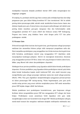 23 | P a g e
mendapatkan kerjasama daripada pembekal internet (ISP) untuk mengurangkan kos
tanggungan pengguna.
Di samping itu, pemimpin sekolah juga harus sentiasa peka terhadap keperluan dan tahap
penguasaan para guru dalam bidang kemahiran ICT dan instruksional. Hal ini adalah
penting dalam perancangan pihak sekolah untuk memberikan kursus-kursus luaran atau
dalaman kepada para guru. Kursus-kursus atau program perkembangan staf adalah amat
penting dalam meastikan guru-guru menguasai ilmu dan berketrampilan untuk
menggunakan peralatan ICT secara efektif dan berkesan semasa PdP berlangsung.
Program atau kursus yang diadakan harus selari dengan polisi ICT dan pelan
pembangunan sekolah.
5.3 Peranan Guru
Di bawah kerangka behaviourisme dan kognitivisme, guru berperanan sebagai penyampai
maklumat dan memastikan bahawa pelajar telah mempunyai pengetahuan sedia ada.
Demi menjadikan pembelajaran yang mengaplikasi teori behaviourisme dan kognitivisme
lebih bermakna, pembelajaran tutorial yang menggunakan ICT diperlukan untuk
menyampaikan kandungan pelajaran. Aktiviti ini merangkumi demonstrasi, fenomena
yang menggunakan perisian CD Rom, laman web yang disimpan di dalam cakera keras,
latihan yang dikawal oleh sistem dan pembelajaran ekspositori.
Sebahagian besar perisian pendidikan yang digunakan adalah dalam bentuk pembelajaran
ekspositori. Perisian pendidikan yang digunakan dalam pembelajaran tutorial pula direka
dalam bentuk berdasarkan kepada model tradisional PdP, iaitu model transmisi yang
memperlihatkan guru sebagai penyampai maklumat utama dan murid sebagai penerima
(Merill, 1996). Para guru digalakkan mempertimbangkan penggunaan perisian-perisian
ini dalam perancangan PdP masing-masing. Walau bagaimanapun, para guru perlu
menilai setiap perisian yang sesuai sebelum menjalankan proses PdP untuk memastikan
proses PdP berjalan dengan efektif dan berkesan.
Melalui pendekatan teori pembelajaran konstruktivisme, guru berperanan sebagai
fasilitator dalam mengendalikan proses PdP dan menggunakan ICT sebagai alat bantu
belajar. Pembelajaran secara penerokaan boleh digunakan oleh guru untuk
menghubungkan antara teori konstruktivisme dengan PdP. Melalui pembelajaran sebegini,
murid-murid mencari dan mengakses maklumat daripada ensiklopedia multimedia atau
 