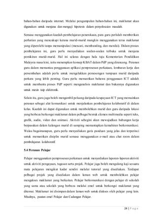 24 | P a g e
bahan-bahan daripada internet. Melalui pengumpulan bahan-bahan ini, maklumat akan
digunakan untuk menjana dan menguji hipotesis dalam penyelesaian masalah.
Semasa menggunakan kaedah pembelajaran penerokaan, para guru perlulah memberikan
perhatian yang mencukupi kerana murid-murid mungkin menggunakan terus maklumat
yang diperolehi tanpa memanipulasi (mencari, membanding, dan menilai). Dalam proses
pembelajaran ini, guru perlu menyediakan soalan-soalan terbuka untuk menjana
pemikiran murid-murid. Hal ini selaras dengan hala tuju Kementerian Pendidikan
Malaysia masa kini, iaitu menerapkan konsep KBAT dalam PdP yang dirancang. Peranan
guru dalam memantau penggunaan aplikasi pemprosesan perkataan, lembaran kerja dan
persembahan adalah perlu untuk mengelakkan pemesongan tumpuan murid daripada
perkara yang lebih penting. Guru perlu memastikan bahawa penggunaan ICT adalah
untuk membantu proses PdP seperti menganalisis maklumat dan bukannya digunakan
untuk mesin taip elektronik.
Selain itu, guru juga boleh mengambil peluang daripada keupayaan ICT yang memainkan
peranan sebagai alat komunikasi untuk menjalankan pembelajaran kolaboratif di dalam
kelas. Kaedah ini dapat digunakan untuk membolehkan murid dan guru daripada lokasi
yang berbeza berkongsi maklumat dalam pelbagai bentuk elemen multimedia seperti teks,
grafik, audio, video dan animasi. Aktiviti sebegini akan mewujudkan hubungan kerja
berpasukan dalam kalangan murid di samping memantapkan kemahiran berkomunikasi.
Walau bagaimanapun, guru perlu menyediakan garis panduan yang jelas dan terperinci
untuk memastikan disiplin murid semasa menggunakan e-mail atau chat room dalam
pembelajaran kolaboratif.
5.4 Peranan Pelajar
Pelajar menggunakan pemprosesan perkataan untuk menyediakan laporan-laporan aktiviti
untuk aktiviti pengayaan, tugasan serta projek. Pelajar juga boleh mengulang kaji sesuatu
mata pelajaran mengikut kadar sendiri melalui tutorial yang disediakan. Terdapat
pelbagai projek yang disediakan dalam laman web untuk membolehkan pelajar
mengakses maklumat yang berkaitan. Pelajar berkomunikasi dengan pelajar di sekolah
yang sama atau sekolah yang berbeza melalui emel untuk berkongsi maklumat yang
ditemui. Maklumat ini disimpan dalam laman web untuk diakses oleh pelajar yang lain.
Misalnya, pautan emel Pelajar dan Cadangan Pelajar.
 
