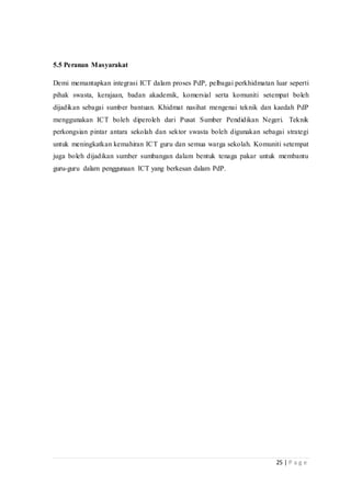 25 | P a g e
5.5 Peranan Masyarakat
Demi memantapkan integrasi ICT dalam proses PdP, pelbagai perkhidmatan luar seperti
pihak swasta, kerajaan, badan akademik, komersial serta komuniti setempat boleh
dijadikan sebagai sumber bantuan. Khidmat nasihat mengenai teknik dan kaedah PdP
menggunakan ICT boleh diperoleh dari Pusat Sumber Pendidikan Negeri. Teknik
perkongsian pintar antara sekolah dan sektor swasta boleh digunakan sebagai strategi
untuk meningkatkan kemahiran ICT guru dan semua warga sekolah. Komuniti setempat
juga boleh dijadikan sumber sumbangan dalam bentuk tenaga pakar untuk membantu
guru-guru dalam penggunaan ICT yang berkesan dalam PdP.
 