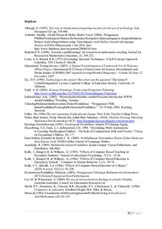 26 | P a g e
Rujukan:
Albaugh, P. (1997). The role of skepticismin preparing teachers for the use of technology.Eric
Document ED: pp, 339-406.
Ashinida Aladdin, Afendi Hamat & Mohd. Shabri Yusof. (2004). Penggunaan
PBBK(Pembelajaran Bahasa Berbantukan Komputer) dalam pengajaran danpembelajaran
Bahasa Arab sebagaibahasa asing: Satu tinjauan awal.Online Journal ofLanguage
Studies (GEMA).Dilayaripada 1 Jun 2014, dari
http://www.fpbahasa.ukm.my/journal/20040101.htm
Balacheff, N. (1990). Towards a problématique for research on mathematics teaching. Journal for
Research in Mathematics Education, 21, 258-272.
Carin, A.A. &Sund, R.B. (1971).Developing Question Techniques: A Self-Concept Approach.
Columbus, OH: Charles E. Merrill.
Educational Testing Service. (2007). A Digital Transformation A Framework For ICTLiteracy
(White Paper). International ICT Literacy Panel.Centre for Science, Development and
Media Studies (CSDMS).2007.digitalLearning(Monthly Magazine) – Volume III,Issue 12
December 2007.
Ely, D.P. (1995). Technology is the answer!But what was the question? The James P.
CurtisDistinguished Lecture,Capstone College of Education Society, University of
Alabama.
Fajril, A. R. (2002). Konsep Teknologi: Evolusi dan Pengertian Teknologi.
http://www.scribd.com/doc/211535432/02-Perkembangan-Teknologi
FakhrulAnuar Aziz. (2002). “MemanfaatkanSumber-sumberPercuma Internet dan WWW
untukPendidikan.”Prosiding Seminar
TeknologiMaklumatdanKomunikasiDalamPendidikan: “Penggunaan TMK
dalamPendidikanPemangkinKebestarianPendidikan.” 18-19 Sept. 2002, Kuching,
Sarawak.
Fullan, M. (1996).The new meaning of educational change.New York:Teacher College Press.
Haliza Binti Sainan, Nenly Marudi dan Aidah Binti Sulaiman. (2010). Definisi Tentang Teknologi
Maklumat Dan Komunikasi (ICT). http://kumpulan1kawan.blogspot.com/p/test.html
Harahap,Poerbahawatja,(1982). Ensiklopedi Pendidikan. Jakarta:PT Gunung Agung.
Hasselbring, T.S., Goin, L.I.,&Bransford, J.D.,1988. “Developing Math Automaticity
in Learning Handicapped Children : The Role of Computerized Drill and Practice.” Focus
on Exceptional Children, 20, 1-7.
Intan Safinaz Zainudin & Quah, C. K. (2004). Perkhidmatan Terjemahan Dalam-Talian Malaysia:
Satu Kajian Awal. GEMA Online Journal of Language Studies.
Jamaludin, R. (2005) Multimedia dalamPendidikan. Kuala Lumpur: Utusan Publications and
Distributors Sdn Bhd
Kulik, J.,Bangert, R. & Williams, G. (1983). “Effects of Computer Based Teaching on
Secondary Students.” Journal of educational Psychology, 75 (1) : 19-26.
Kulik, J.,Bangert, R. & Williams, G. (1984). “Effects of Computer Based Education in
Elementery Schools.” Computer in Human Behavior, 1 (1) : 59-74.
Kulik, C.C. &Kulik, J.A. (1986). “Effects of Computer Based Education in Colleges.”
AEDS Journal, 19 (2-3) : 81-108.
Kementerian Pendidikan Malaysia. (2001). Penggunaan Teknologi Maklumat dan Komunikasi
(ICT) DalamPengajaran Dan Pembelajaran.
Lee,M. & Winzenried, A. (2009).The use of instructional technology in schools.Victoria,
Australia:Australian Council for Educational Research Ltd.
Merill, P.F.,Hammons, K.,Vincent, B.R.,Reynolds, P.L.,Christensen, L. & Tolman,M. (1996).
Computers in education. Needham Height, MA: Allyn & Bacon.
Moses,B.(1982).Visualization:ADifferentApproachtoProblemSolving.SchoolScience
And Mathematics,82,141-147.
 