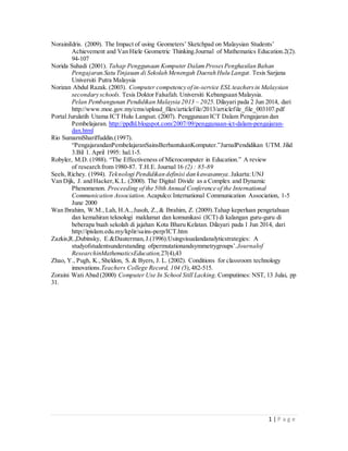 1 | P a g e
NorainiIdris. (2009). The Impact of using Geometers’ Sketchpad on Malaysian Students’
Achievement and Van Hiele Geometric Thinking.Journal of Mathematics Education.2(2).
94-107
Norida Suhadi (2001). Tahap Penggunaan Komputer DalamProsesPenghasilan Bahan
Pengajaran.Satu Tinjauan di Sekolah Menengah Daerah Hulu Langat. Tesis Sarjana
Universiti Putra Malaysia
Norizan Abdul Razak. (2003). Computer competency of in-service ESL teachersin Malaysian
secondary schools. Tesis Doktor Falsafah. Universiti Kebangsaan Malaysia.
Pelan Pembangunan Pendidikan Malaysia 2013 – 2025. Dilayari pada 2 Jun 2014, dari
http://www.moe.gov.my/cms/upload_files/articlefile/2013/articlefile_file_003107.pdf
Portal Jurulatih Utama ICT Hulu Langsat. (2007). Penggunaan ICT Dalam Pengajaran dan
Pembelajaran. http://ppdhl.blogspot.com/2007/09/penggunaan-ict-dalam-pengajaran-
dan.html
Rio SumarniShariffuddin.(1997).
“PengajarandanPembelajaranSainsBerbantukanKomputer.”JurnalPendidikan UTM. Jilid
3.Bil 1. April 1995: hal.1-5.
Robyler, M.D. (1988). “The Effectiveness of Microcomputer in Education.” A review
of research from 1980-87. T.H.E. Journal 16 (2) : 85-89
Seels, Richey. (1994). Teknologi Pendidikan definisi dan kawasannya.Jakarta:UNJ
Van Dijk, J. and Hacker,K.L. (2000). The Digital Divide as a Complex and Dynamic
Phenomenon. Proceeding of the 50th Annual Conference of the International
Communication Association. Acapulco:International Communication Association, 1-5
June 2000
Wan Ibrahim, W.M., Lah, H.A.,Jusoh, Z.,& Ibrahim, Z. (2009).Tahap keperluan pengetahuan
dan kemahiran teknologi maklumat dan komunikasi (ICT) di kalangan guru-guru di
beberapa buah sekolah di jajahan Kota Bharu Kelatan. Dilayari pada 1 Jun 2014, dari
http://ipislam.edu.my/kplir/sains-perp/ICT.htm
Zazkis,R.,Dubinsky, E.&Dauterman,J.(1996).Usingvisualandanalyticstrategies: A
studyofstudentsunderstanding ofpermutationandsymmetrygroups’.Journalof
ResearchinMathematicsEducation,27(4),43
Zhao, Y., Pugh, K.,Sheldon, S. & Byers, J. L. (2002). Conditions for classroom technology
innovations.Teachers College Record, 104 (3),482-515.
Zoraini Wati Abad (2000) Computer Use In School Still Lacking. Computimes: NST, 13 Julai, pp
31.
 
