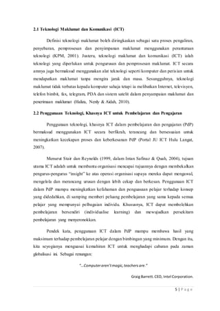 5 | P a g e
2.1 Teknologi Maklumat dan Komunikasi (ICT)
Definisi teknologi maklumat boleh diringkaskan sebagai satu proses pengaliran,
penyebaran, pemprosesan dan penyimpanan maklumat menggunakan perantaraan
teknologi (KPM, 2001). Justeru, teknologi maklumat dan komunikasi (ICT) ialah
teknologi yang diperlukan untuk pengurusan dan pemprosesan maklumat. ICT secara
amnya juga bermaksud menggunakan alat teknologi seperti komputer dan perisian untuk
mendapatkan maklumat tanpa mengira jarak dan masa. Sesungguhnya, teknologi
maklumat tidak terbatas kepada komputer sahaja tetapi ia melibatkan Internet, televisyen,
telefon bimbit, fax, telegram, PDA dan sistem satelit dalam penyampaian maklumat dan
penerimaan maklumat (Haliza, Nenly & Aidah, 2010).
2.2 Penggunaan Teknologi, Khasnya ICT untuk Pembelajaran dan Pengajaran
Penggunaan teknologi, khasnya ICT dalam pembelajaran dan pengajaran (PdP)
bermaksud menggunakan ICT secara berfikrah, terancang dan bersesuaian untuk
meningkatkan kecekapan proses dan keberkesanan PdP (Portal JU ICT Hulu Langat,
2007).
Menurut Stair dan Reynolds (1999, dalam Intan Safinaz & Quah, 2004), tujuan
utama ICT adalah untuk membantu organisasi mencapai tujuannya dengan membekalkan
pengurus-pengurus “insight” ke atas operasi organisasi supaya mereka dapat mengawal,
mengelola dan merancang urusan dengan lebih cekap dan berkesan. Penggunaan ICT
dalam PdP mampu meningkatkan kefahaman dan penguasaan pelajar terhadap konsep
yang didedahkan, di samping memberi peluang pembelajaran yang sama kepada semua
pelajar yang mempunyai pelbagaian individu. Khususnya, ICT dapat membolehkan
pembelajaran bersendiri (individualise learning) dan mewujudkan persekitarn
pembelajaran yang menyeronokkan.
Pendek kata, penggunaan ICT dalam PdP mampu membawa hasil yang
maksimum terhadap pembelajaran pelajar dengan bimbingan yang minimum. Dengan itu,
kita seyogianya menguasai kemahiran ICT untuk menghadapi cabaran pada zaman
globalisasi ini. Sebagai renungan:
“…Computeraren’tmagic,teachers are.”
Graig Barrett.CEO, Intel Corporation.
 