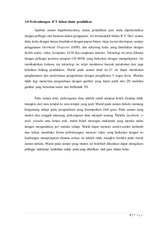 6 | P a g e
3.0 Perkembangan ICT dalam dunia pendidikan
Apabila zaman diglobalisasikan, dunia pendidikan pun mula diperkenalkan
dengan pelbagai alat bantuan dalam pengajaran. Ini termasuklah bahan ICT. Dari zaman
dulu, kelas dengan hanya disediakan dengan papan hitam, meja, kerusi dan kapur, sampai
penggunaan Overhead Projector (OHP), dan sekarang kelas yang disediakan dengan
fasiliti audio, video, komputer, LCD dan rangkaian internet. Teknologi ini terus dibantu
dengan pelbagai perisian ataupun CD ROM yang berkaitan dengan matapelajaran. Ini
membuktikan bahawa era teknologi ini telah membawa banyak perubahan dan juga
kebaikan bidang pendidikan. Murid pada zaman abad ke-21 ini dapat menikmati
penghantaran dan penerimaan pengetahuan dengan penglibatan 5 organ deria. Mereka
tidak lagi menerima pengetahuan dengan gambar yang hitam putih dan 2D malahan
gambar yang berwarna-warni dan berbentuk 3D.
Pada zaman dulu, perkongsian ilmu adalah susah ataupun boleh dicakap tidak
mungkin dari satu tempat ke satu tempat yang jauh. Murid pada zaman dahulu memang
bergantung sahaja pada pengetahuan yang disampaikan oleh guru. Pada zaman yang
moden dan canggih sekarang, perkongsian ilmu menjadi senang. Melalui facebook, e-
mail, youtube atau laman web, murid boleh mencapai maklumat yang mereka mahu
dengan mengerakkan jari mereka sahaja. Murid dapat mencari soalan-soalan latihandi
atas talian, membuka forum perbincangan, mencari video yang berkaitan dengan isi
kandungan matapelajaran dimana semua ini adalah tidak mungkin berlaku pada murid
zaman dahulu. Murid pada zaman yang moden ini bolehlah dikatakan dapat mengakses
pelbagai maklumat tambahan selain pada yang diberikan oleh guru dalam kelas.
 