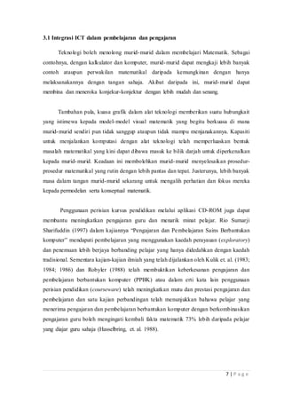 7 | P a g e
3.1 Integrasi ICT dalam pembelajaran dan pengajaran
Teknologi boleh menolong murid-murid dalam membelajari Matematik. Sebagai
contohnya, dengan kalkulator dan komputer, murid-murid dapat mengkaji lebih banyak
contoh ataupun perwakilan matematikal daripada kemungkinan dengan hanya
melaksanakannya dengan tangan sahaja. Akibat daripada ini, murid-murid dapat
membina dan meneroka konjekur-konjektur dengan lebih mudah dan senang.
Tambahan pula, kuasa grafik dalam alat teknologi memberikan suatu hubungkait
yang istimewa kepada model-model visual matematik yang begitu berkuasa di mana
murid-murid sendiri pun tidak sanggup ataupun tidak mampu menjanakannya. Kapasiti
untuk menjalankan komputasi dengan alat teknologi telah memperluaskan bentuk
masalah matematikal yang kini dapat dibawa masuk ke bilik darjah untuk diperkenalkan
kepada murid-murid. Keadaan ini membolehkan murid-murid menyelesaikan prosedur-
prosedur matematikal yang rutin dengan lebih pantas dan tepat. Justerunya, lebih banyak
masa dalam tangan murid-murid sekarang untuk mengalih perhatian dan fokus mereka
kepada permodelan serta konseptual matematik.
Penggunaan perisian kursus pendidikan melalui aplikasi CD-ROM juga dapat
membantu meningkatkan pengajaran guru dan menarik minat pelajar. Rio Sumarji
Sharifuddin (1997) dalam kajiannya “Pengajaran dan Pembelajaran Sains Berbantukan
komputer” mendapati pembelajaran yang menggunakan kaedah perayauan (exploratory)
dan penemuan lebih berjaya berbanding pelajar yang hanya didedahkan dengan kaedah
tradisional. Sementara kajian-kajian ilmiah yang telah dijalankan oleh Kulik et. al. (1983;
1984; 1986) dan Robyler (1988) telah membuktikan keberkesanan pengajaran dan
pembelajaran berbantukan komputer (PPBK) atau dalam erti kata lain penggunaan
perisian pendidikan (courseware) telah meningkatkan mutu dan prestasi pengajaran dan
pembelajaran dan satu kajian perbandingan telah menunjukkan bahawa pelajar yang
menerima pengajaran dan pembelajaran berbantukan komputer dengan berkombinasikan
pengajaran guru boleh mengingati kembali fakta matematik 73% lebih daripada pelajar
yang diajar guru sahaja (Hasselbring, et. al. 1988).
 