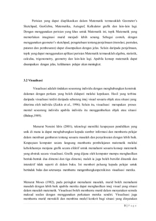 9 | P a g e
Perisian yang dapat diaplikasikan dalam Matematik termasuklah Geometer’s
Sketchpad, GeoGebra, Matematika, Autugraf, Kalkulator grafik dan lain-lain lagi.
Dengan menggunakan perisian yang khas untuk Matematik ini, topik Matematik yang
memerlukan imaginasi murid menjadi lebih senang. Sebagai contoh, dengan
menggunakan geometer’s sketchpad, pengetahuan tentang penjelmaan (translasi, pantulan,
putaran dan pembesaran) dapat disampaikan dengan jelas. Selain daripada penjelmaan,
topik yang dapat menggunakan aplikasi perisian Matematik termasuklah algebra, statistik,
calculus, trigonometry, geometry dan lain-lain lagi. Apabila konsep matematik dapat
disampaikan dengan jelas, kefahaman pelajar akan meningkat.
3.2 Visualisasi
Visualisasi adalah tindakan seseorang individu dengan menghubungkan konstruk
dalaman dengan perkara yang boleh didapati melalui kepekaan. Hasil yang terbina
daripada visualisasi terdiri daripada sebarang imej visual sesuatu objek atau situasi yang
diterima oleh individu (Zazkis et al., 1996). Selain itu, visualisasi merupakan proses
mental seseorang individu apabila individu itu menggambarkan objek atau situasi
(Bishop,1989).
Menurut Noraini Idris (2001), teknologi memiliki keupayaan pendidikan yang
unik di mana ia dapat menghubungkan kepada sumber informasi dan membantu pelajar
dalam membuat gambaran tentang sesuatu masalah dan penyelesaian dengan lebih baik.
Keupayaan komputer secara langsung mambantu pembelajaran matematik melalui
kebolehannya menjana grafik secara efektif untuk memahami sesuatu konsep matematik
yang abstrak secara visualisasi. Grafik yang dijana oleh komputer mampu menghasilkan
bentuk-bentuk dua dimensi dan tiga dimensi, malah ia juga boleh bersifat dinamik dan
interaktif tidak seperti di dalam buku. Ini memberi peluang kepada pelajar untuk
bertindak balas dan seterusnya membantu mengembangkanpemikiran visualisasi mereka.
Menurut Moses (1982), pada peringkat memahami masalah, murid boleh memahami
masalah dengan lebih baik apabila mereka dapat menghasilkan imej visual yang situasi
dalam masalah matematik. Visualisasi boleh membantu murid dalam menyatakan semula
maksud soalan dengan menggunakan perkataan mereka sendiri. Visualisasi juga
membantu murid mewakili dan membina model konkrit bagi situasi yang dinyatakan
 