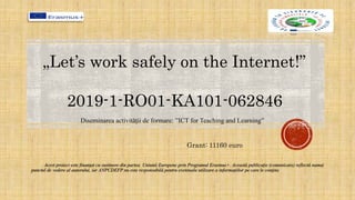 Acest proiect este finanţat cu sustinere din partea Uniunii Europene prin Programul Erasmus+. Această publicaţie (comunicare) reflectă numai
punctul de vedere al autorului, iar ANPCDEFP nu este responsabilă pentru eventuala utilizare a informaţiilor pe care le conţine.
Diseminarea activității de formare: ”ICT for Teaching and Learning”
Grant: 11160 euro
„Let’s work safely on the Internet!”
2019-1-RO01-KA101-062846
 