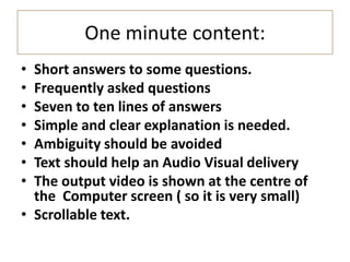 One minute content:
• Short answers to some questions.
• Frequently asked questions
• Seven to ten lines of answers
• Simple and clear explanation is needed.
• Ambiguity should be avoided
• Text should help an Audio Visual delivery
• The output video is shown at the centre of
the Computer screen ( so it is very small)
• Scrollable text.
 