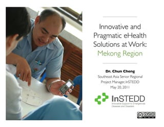 Innovative and
Pragmatic eHealth
Solutions at Work:	

 Mekong Region 	


      Dr. Chun Cheng 	

 Southeast Asia Senior Regional
   Project Manager, InSTEDD	

         May 20, 2011	

 