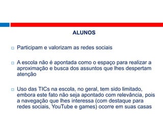 ALUNOS

   Participam e valorizam as redes sociais

   A escola não é apontada como o espaço para realizar a
    aproximação e busca dos assuntos que lhes despertam
    atenção

   Uso das TICs na escola, no geral, tem sido limitado,
    embora este fato não seja apontado com relevância, pois
    a navegação que lhes interessa (com destaque para
    redes sociais, YouTube e games) ocorre em suas casas
 