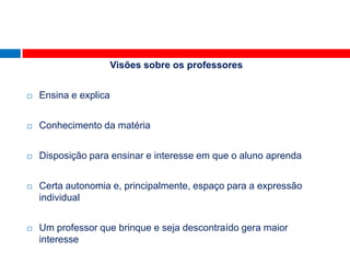 Visões sobre os professores


   Ensina e explica


   Conhecimento da matéria


   Disposição para ensinar e interesse em que o aluno aprenda


   Certa autonomia e, principalmente, espaço para a expressão
    individual


   Um professor que brinque e seja descontraído gera maior
    interesse
 