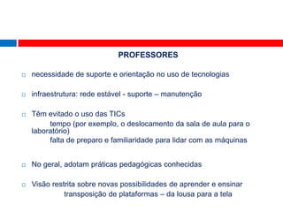 PROFESSORES

   necessidade de suporte e orientação no uso de tecnologias

   infraestrutura: rede estável - suporte – manutenção

   Têm evitado o uso das TICs
         tempo (por exemplo, o deslocamento da sala de aula para o
    laboratório)
         falta de preparo e familiaridade para lidar com as máquinas


   No geral, adotam práticas pedagógicas conhecidas

   Visão restrita sobre novas possibilidades de aprender e ensinar
              transposição de plataformas – da lousa para a tela
 