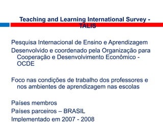 Teaching and Learning International Survey -
                     TALIS

Pesquisa Internacional de Ensino e Aprendizagem
Desenvolvido e coordenado pela Organização para
 Cooperação e Desenvolvimento Econômico -
 OCDE             TALIS 2009
Foco nas condições de trabalho dos professores e
  nos ambientes de aprendizagem nas escolas

Países membros
Países parceiros – BRASIL
Implementado em 2007 - 2008
 