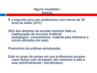 TALIS
                 Alguns resultados -
                      BRASIL

É o segundo país com professores com menos de 30
  anos de idade (22%)

58% dos diretores de escolas reportam falta ou
  inadequação de recursos (material
  pedagógico, computadores, material para biblioteca e
  outros utilizados em sala)

Predomínio de práticas estruturadas

Está no grupo de países em que professores ocupam
  maior tempo com atividades não inerentes à sala e
  aula (administrativas / disciplinares)
 