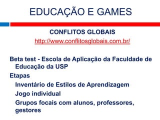 EDUCAÇÃO E GAMES
               CONFLITOS GLOBAIS
        http://www.conflitosglobais.com.br/

Beta test - Escola de Aplicação da Faculdade de
  Educação da USP
Etapas
  Inventário de Estilos de Aprendizagem
  Jogo individual
  Grupos focais com alunos, professores,
  gestores
 