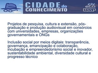 Projetos de pesquisa, cultura e extensão, pós-
graduação e produção audiovisual em consórcios
com universidades, empresas, organizações
governamentais e ONGs
Inclusão social por meios digitais: transparência,
governança, emancipação e colaboração,
incubação e empreendedorismo social e inovador,
sustentabilidade ambiental, diversidade cultural e
progresso técnico
 