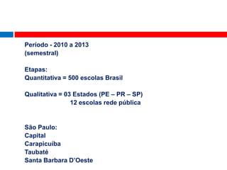 Período - 2010 a 2013
(semestral)

Etapas:
Quantitativa = 500 escolas Brasil

Qualitativa = 03 Estados (PE – PR – SP)
                12 escolas rede pública


São Paulo:
Capital
Carapicuíba
Taubaté
Santa Barbara D’Oeste               jul2010
 