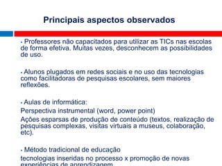 Principais aspectos observados
            Cenário Brasileiro
Professores não capacitados para utilizar as TICs nas escolas
de forma efetiva. Muitas vezes, desconhecem as possibilidades
de uso.

Alunos plugados em redes sociais e no uso das tecnologias
como facilitadoras de pesquisas escolares, sem maiores
reflexões.

Aulas de informática:
Perspectiva instrumental (word, power point)
Ações esparsas de produção de conteúdo (textos, realização de
pesquisas complexas, visitas virtuais a museus, colaboração,
etc).

Método tradicional de educação
tecnologias inseridas no processo x promoção de novas
 
