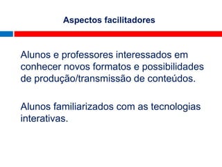 Aspectos facilitadores



Alunos e professores interessados em
conhecer novos formatos e possibilidades
de produção/transmissão de conteúdos.

Alunos familiarizados com as tecnologias
interativas.
 