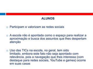 ALUNOS

   Participam e valorizam as redes sociais

   A escola não é apontada como o espaço para realizar a
    aproximação e busca dos assuntos que lhes despertam
    atenção

   Uso das TICs na escola, no geral, tem sido
    limitado, embora este fato não seja apontado com
    relevância, pois a navegação que lhes interessa (com
    destaque para redes sociais, YouTube e games) ocorre
    em suas casas
 