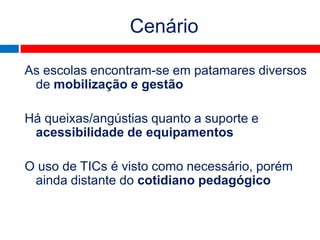 Cenário

As escolas encontram-se em patamares diversos
 de mobilização e gestão

Há queixas/angústias quanto a suporte e
 acessibilidade de equipamentos

O uso de TICs é visto como necessário, porém
 ainda distante do cotidiano pedagógico


                           jul2010
 