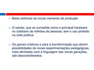    Baixo estímulo às novas maneiras de produção

   O celular, que se consolida como o principal hardware
    no cotidiano de milhões de pessoas, tem o uso proibido
    na rede pública.

   Os games criativos e para a transformação que abrem
    possibilidades de novas experimentações pedagógicas,
    mais alinhadas com a linguagem das novas gerações,
    são desconsiderados.
 