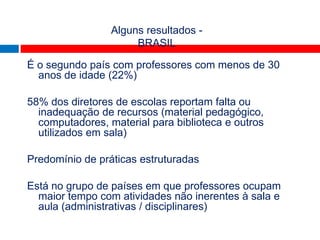 TALIS
                 Alguns resultados -
                      BRASIL

É o segundo país com professores com menos de 30
  anos de idade (22%)

58% dos diretores de escolas reportam falta ou
  inadequação de recursos (material pedagógico,
  computadores, material para biblioteca e outros
  utilizados em sala)

Predomínio de práticas estruturadas

Está no grupo de países em que professores ocupam
  maior tempo com atividades não inerentes à sala e
  aula (administrativas / disciplinares)
 