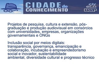 Projetos de pesquisa, cultura e extensão, pós-
graduação e produção audiovisual em consórcios
com universidades, empresas, organizações
governamentais e ONGs
Inclusão social por meios digitais:
transparência, governança, emancipação e
colaboração, incubação e empreendedorismo
social e inovador, sustentabilidade
ambiental, diversidade cultural e progresso técnico
 