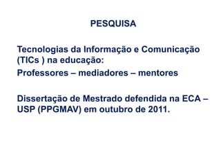 PESQUISA

Tecnologias da Informação e Comunicação
(TICs ) na educação:
Professores – mediadores – mentores

Dissertação de Mestrado defendida na ECA –
USP (PPGMAV) em outubro de 2011.
 