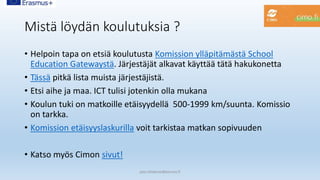 Mistä löydän koulutuksia ?
• Helpoin tapa on etsiä koulutusta Komission ylläpitämästä School
Education Gatewaystä. Järjestäjät alkavat käyttää tätä hakukonetta
• Tässä pitkä lista muista järjestäjistä.
• Etsi aihe ja maa. ICT tulisi jotenkin olla mukana
• Koulun tuki on matkoille etäisyydellä 500-1999 km/suunta. Komissio
on tarkka.
• Komission etäisyyslaskurilla voit tarkistaa matkan sopivuuden
• Katso myös Cimon sivut!
pasi.siltakorpi@porvoo.fi
 