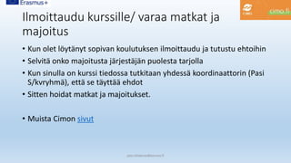 Ilmoittaudu kurssille/ varaa matkat ja
majoitus
• Kun olet löytänyt sopivan koulutuksen ilmoittaudu ja tutustu ehtoihin
• Selvitä onko majoitusta järjestäjän puolesta tarjolla
• Kun sinulla on kurssi tiedossa tutkitaan yhdessä koordinaattorin (Pasi
S/kvryhmä), että se täyttää ehdot
• Sitten hoidat matkat ja majoitukset.
• Muista Cimon sivut
pasi.siltakorpi@porvoo.fi
 