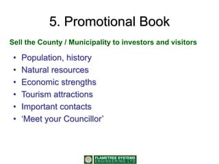 5. Promotional Book
• Population, history
• Natural resources
• Economic strengths
• Tourism attractions
• Important contacts
• ‘Meet your Councillor’
Sell the County / Municipality to investors and visitors
 