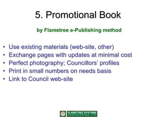 5. Promotional Book
• Use existing materials (web-site, other)
• Exchange pages with updates at minimal cost
• Perfect photography; Councillors’ profiles
• Print in small numbers on needs basis
• Link to Council web-site
by Flametree e-Publishing method
 