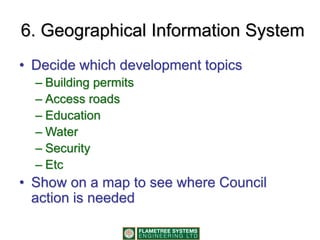 6. Geographical Information System
• Decide which development topics
– Building permits
– Access roads
– Education
– Water
– Security
– Etc
• Show on a map to see where Council
action is needed
 