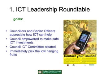 1. ICT Leadership Roundtable
• Councillors and Senior Officers
appreciate how ICT can help
• Council empowered to make safe
ICT investments
• Council ICT Committee created
• Immediately pick the low hanging
fruits
goals:
 